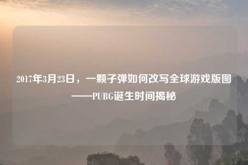 2017年3月23日,一颗子弹如何改写全球游戏版图——PUBG诞生时间揭秘