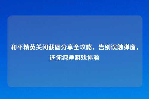 和平精英关闭截图分享全攻略，告别误触弹窗，还你纯净游戏体验