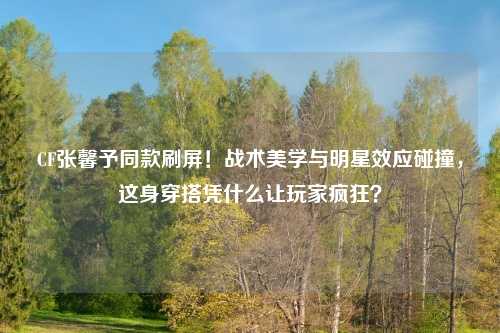 CF张馨予同款刷屏！战术美学与明星效应碰撞，这身穿搭凭什么让玩家疯狂？
