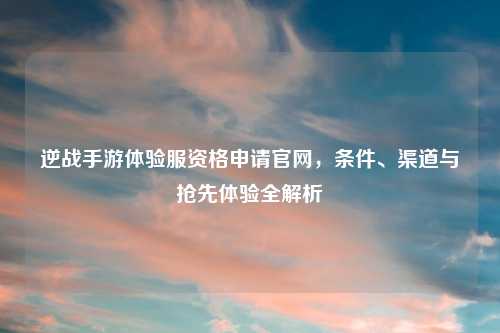 逆战手游体验服资格申请官网，条件、渠道与抢先体验全解析