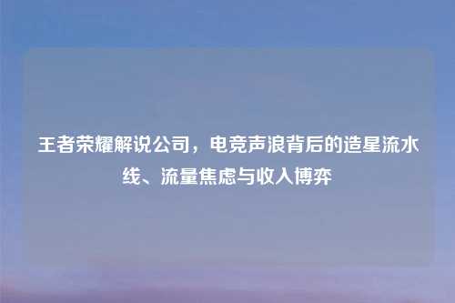 王者荣耀解说公司，电竞声浪背后的造星流水线、流量焦虑与收入博弈