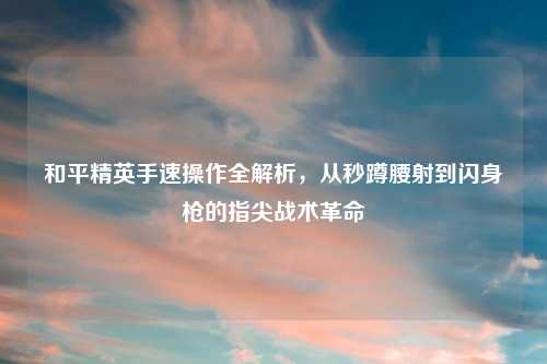 和平精英手速操作全解析，从秒蹲腰射到闪身枪的指尖战术革命