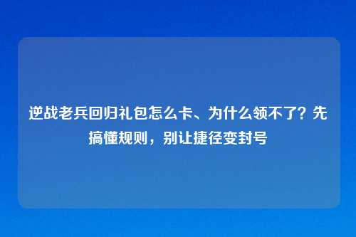 逆战老兵回归礼包怎么卡、为什么领不了？先搞懂规则，别让捷径变封号