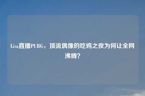 Lisa直播PUBG，顶流偶像的吃鸡之夜为何让全网沸腾？