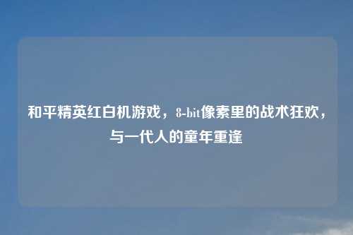 和平精英红白机游戏，8-bit像素里的战术狂欢，与一代人的童年重逢