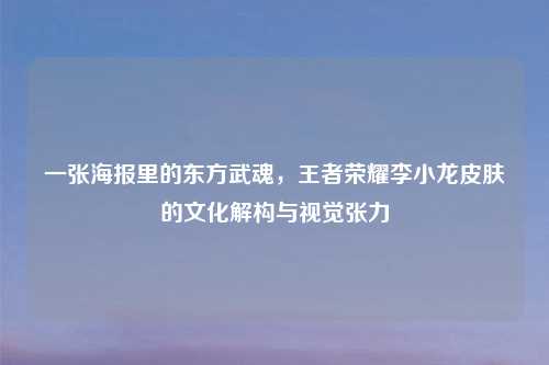 一张海报里的东方武魂,王者荣耀李小龙皮肤的文化解构与视觉张力