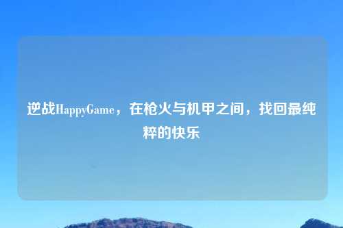 逆战HappyGame，在枪火与机甲之间，找回最纯粹的快乐