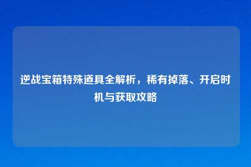 逆战宝箱特殊道具全解析，稀有掉落、开启时机与获取攻略