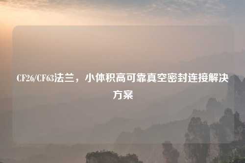 CF26/CF63法兰，小体积高可靠真空密封连接解决方案
