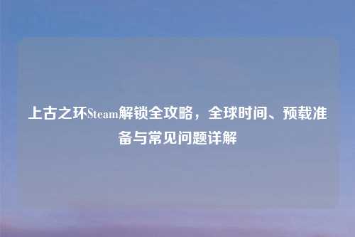 上古之环Steam解锁全攻略，全球时间、预载准备与常见问题详解