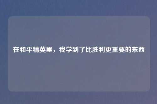 在和平精英里，我学到了比胜利更重要的东西