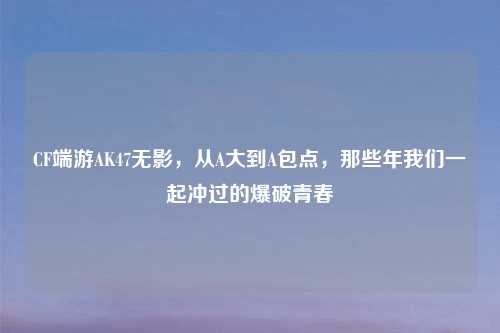 CF端游AK47无影，从A大到A包点，那些年我们一起冲过的爆破青春