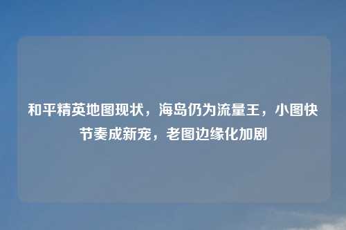 和平精英地图现状，海岛仍为流量王，小图快节奏成新宠，老图边缘化加剧