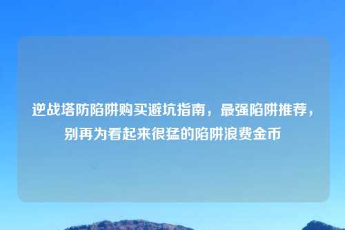 逆战塔防陷阱购买避坑指南，最强陷阱推荐，别再为看起来很猛的陷阱浪费金币