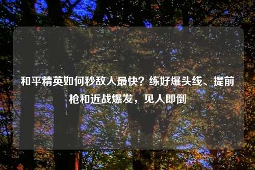 和平精英如何秒敌人最快？练好爆头线、提前枪和近战爆发，见人即倒