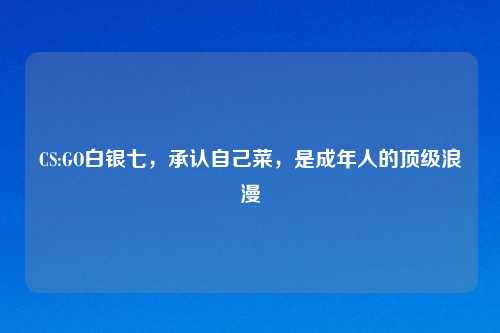 CS:GO白银七，承认自己菜，是成年人的顶级浪漫