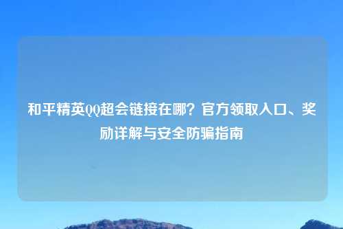 和平精英     超会链接在哪？官方领取入口、奖励详解与安全防骗指南