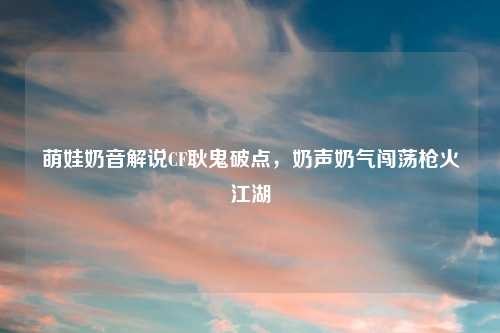 萌娃奶音解说CF耿鬼破点，奶声奶气闯荡枪火江湖
