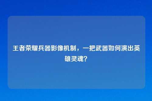 王者荣耀兵器影像机制，一把武器如何演出英雄灵魂？