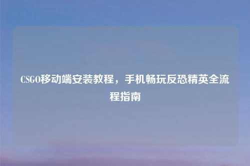 CSGO移动端安装教程，手机畅玩反恐精英全流程指南
