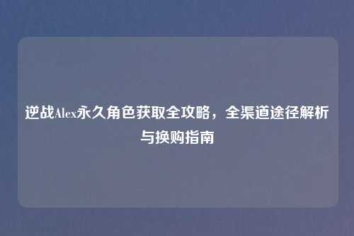 逆战Alex永久角色获取全攻略，全渠道途径解析与换购指南