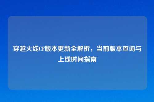 穿越火线CF版本更新全解析，当前版本查询与上线时间指南