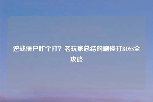 逆战僵尸咋个打？老玩家总结的刷怪打BOSS全攻略