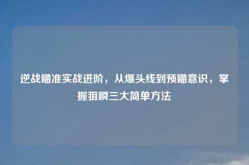 逆战瞄准实战进阶，从爆头线到预瞄意识，掌握狙瞬三大简单     