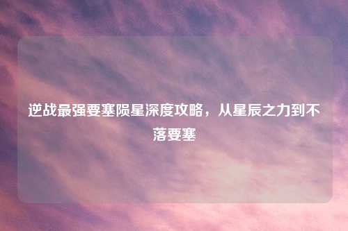 逆战最强要塞陨星深度攻略，从星辰之力到不落要塞