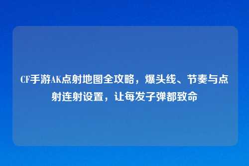 CF手游AK点射地图全攻略，爆头线、节奏与点射连射设置，让每发子弹都致命