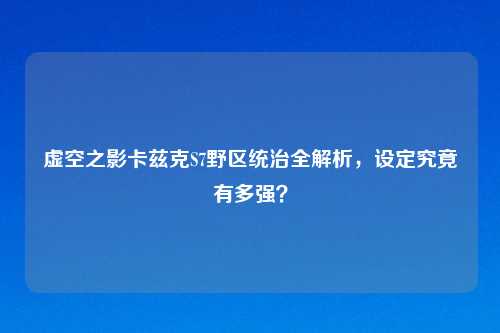 虚空之影卡兹克S7野区统治全解析，设定究竟有多强？